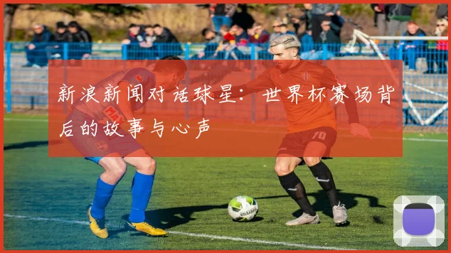新浪新闻对话球星：世界杯赛场背后的故事与心声