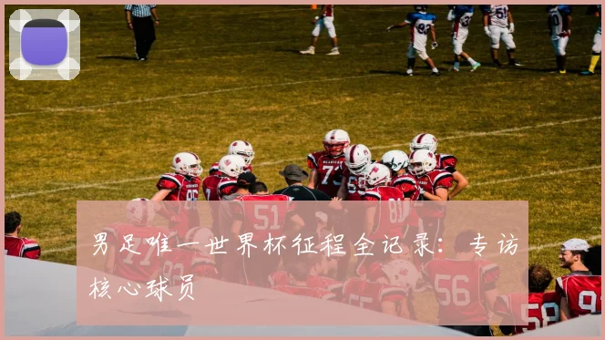 男足唯一世界杯征程全记录：专访核心球员
