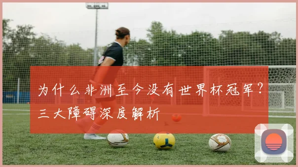 为什么非洲至今没有世界杯冠军？三大障碍深度解析