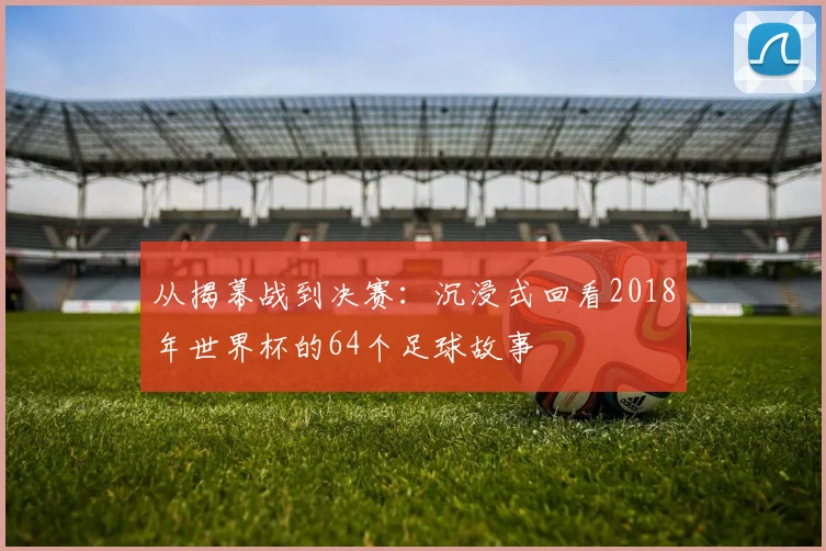 从揭幕战到决赛:沉浸式回看2018年世界杯的64个足球故事
