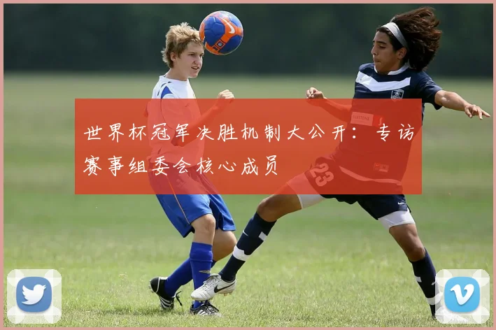 世界杯冠军决胜机制大公开：专访赛事组委会核心成员