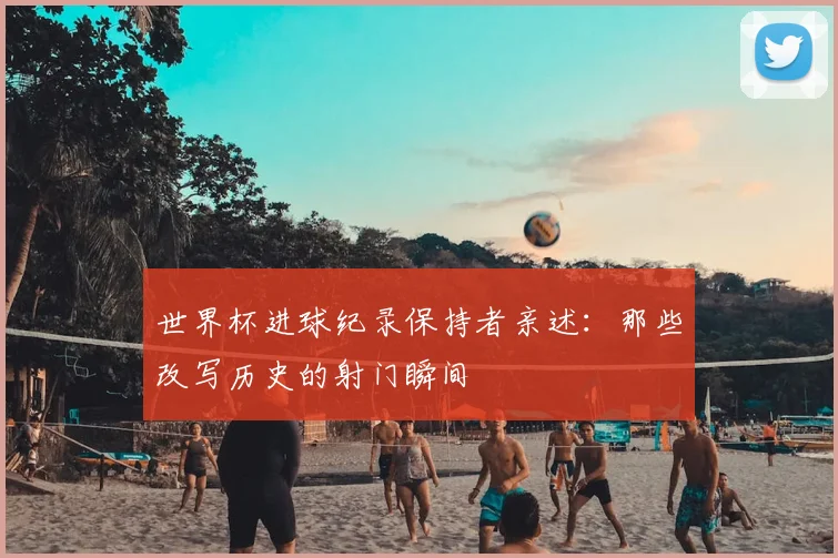 世界杯进球纪录保持者亲述：那些改写历史的射门瞬间