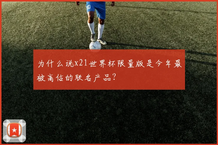为什么说x21世界杯限量版是今年最被高估的联名产品？