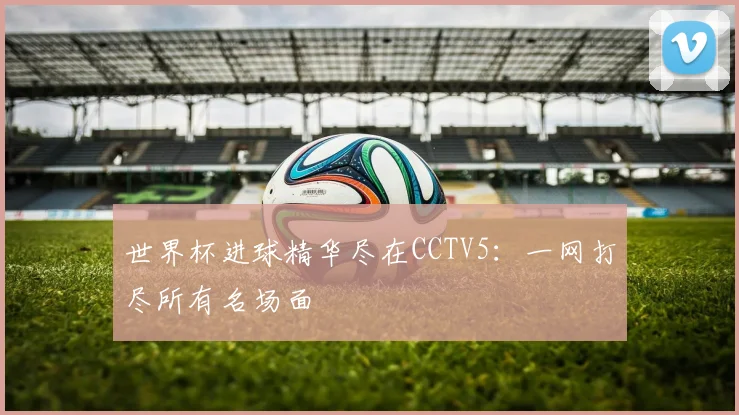 世界杯进球精华尽在CCTV5：一网打尽所有名场面