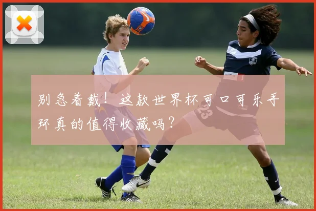 别急着戴！这款世界杯可口可乐手环真的值得收藏吗？
