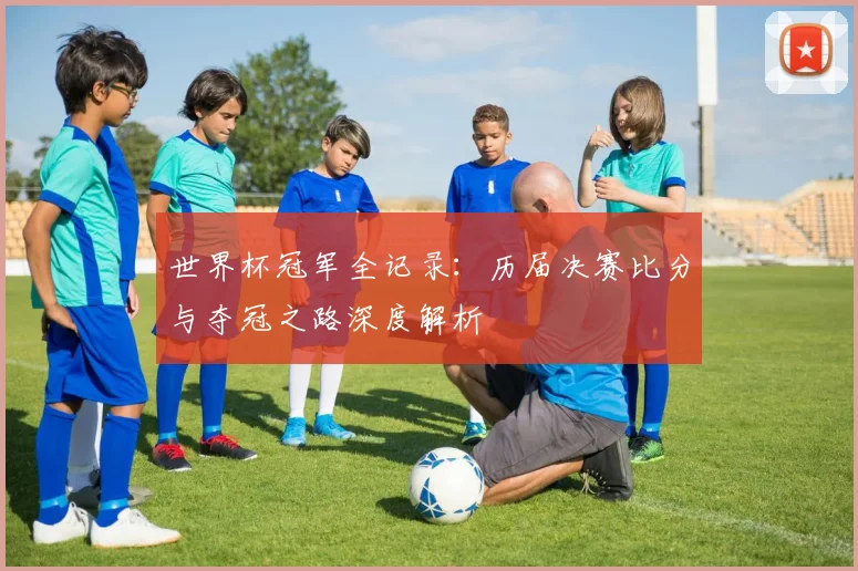 世界杯冠军全记录:历届决赛比分与夺冠之路深度解析