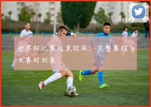 世界杯比赛结束时间:完整赛程与决赛时刻表