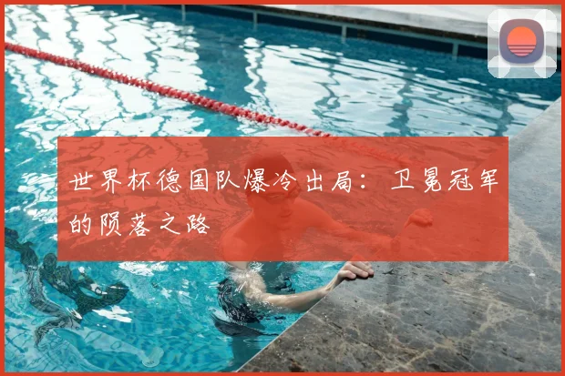 世界杯德国队爆冷出局：卫冕冠军的陨落之路