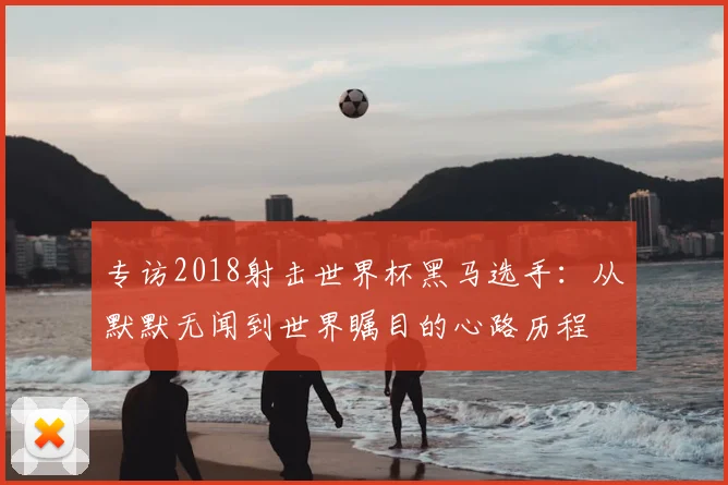 专访2018射击世界杯黑马选手：从默默无闻到世界瞩目的心路历程