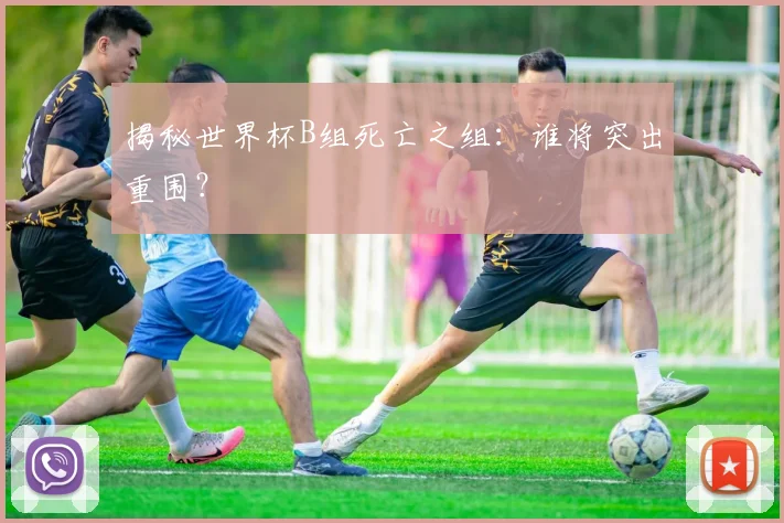 揭秘世界杯B组死亡之组：谁将突出重围？