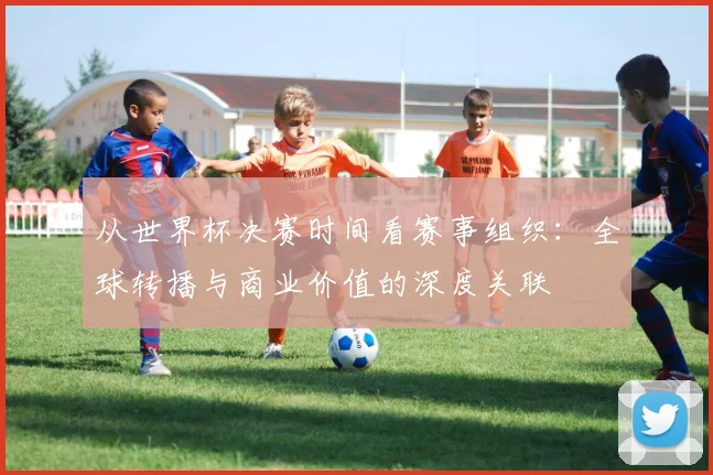 从世界杯决赛时间看赛事组织:全球转播与商业价值的深度关联