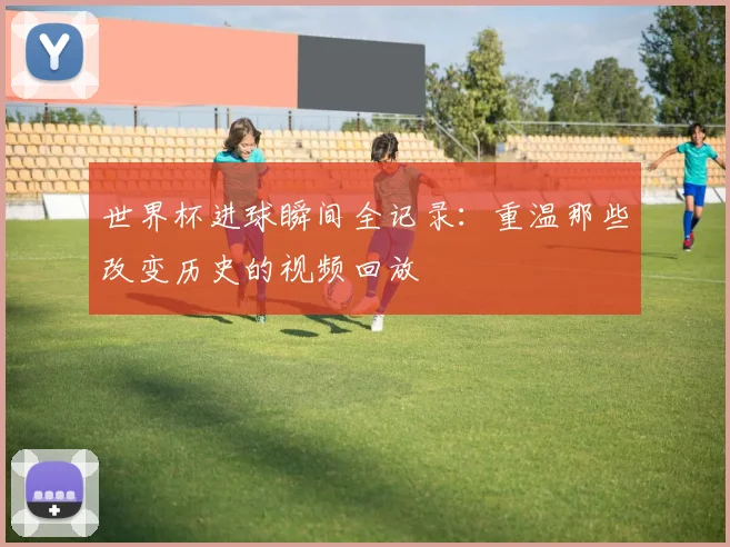 世界杯进球瞬间全记录：重温那些改变历史的视频回放