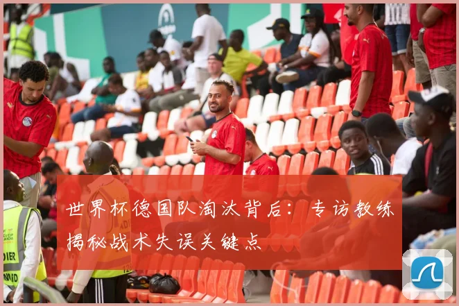 世界杯德国队淘汰背后：专访教练揭秘战术失误关键点